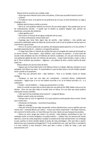 Bisesa tomó la muestra con cuidado y dijo: 
—Dices que este material crece como una planta. ¿Crees que yo podría hacerlo crecer? 
—¿Cómo? 
—Te hablo en serio. Si lo planto en las jardineras de mi casa, le echo fertilizante, lo riego y lo pongo al sol... 
Siobhan abrió la boca y volvió a cerrarla. 
—No lo sé. Una jardinera abierta no serviría. De eso estoy segura. Pero puede que con un kit relativamente sencillo... Y puede que el diseño se pudiera adaptar para extraer los elementos nutrientes del ambiente. 
—¿Qué significa eso? 
—De la tierra. O incluso de las aguas residuales de las casas. 
—¿Y cómo comenzarías a hacer todo eso? 
—Supongo que haría falta algún tipo de semilla —dijo Siobhan—. Una semilla que contuviera codificados todos los datos de construcción y de la cual se pudieran extraer para un crecimiento a gran escala. 
—Pero si mi vecina cuidara de una planta, ella después podría pasarme a mí esa semilla. Y yo podría pasársela de mi... «planta» a la siguiente persona. 
—Y luego haría falta un sistema de recolección para la recogida del material terminado en un punto central... Pero espera —dijo Siobhan, cuyo cerebro no paraba—. El área total del escudo mide alrededor de cien mil billones de metros cuadrados. Un uno por ciento de eso y una población global de diez mil millones de personas... ¡Vaya! Cada hombre, mujer y niño y de la Tierra tendrían que producir... digamos... una sábana de diez o veinte metros de lado. Cada uno. 
Bisesa esbozó una sonrisa antes de decir: 
—Seguro que no hace falta tanto si las fábricas hacen su trabajo. Además, tampoco es una salvajada. Aún faltan tres años. Te sorprendería lo que los Boy Scout y las Girl Guides pueden hacer cuando se lo proponen. 
—Esto hay que pensarlo bien —dijo Siobhan—. Pero si es factible, estaré en deuda contigo. 
—Tampoco es que sea una idea tan complicada —contestó Bisesa, visiblemente incómoda—. Seguro que si no se me hubiera ocurrido a mí, se te habría ocurrido a ti... o a cualquiera. 
—Puede —sonrió Siobhan—. Tengo que presentarte a mi hija. 
Salvar el mundo era para ella la trama típica de una película de 1990. Nadie creía ya en los héroes... Pero con ese plan todo el mundo sería un héroe. Era una idea que quizá pudiera interesarle incluso a Perdita. 
—¿Por qué me has enseñado esta muestra? —preguntó Bisesa. 
Siobhan suspiró antes de contestar: 
—Porque esto es real. Es ingeniería. Es lo que estamos construyendo ahora mismo. Pensé que si veías esto... 
—Pincharías mis fantasías —terminó la frase Bisesa. 
—Algo así, supongo. 
—Solo por el hecho de que algo sea grande, incluso sobrehumano, eso no significa que sea menos real —contestó Bisesa con calma—. O que sea menos importante. Y de todas maneras, tal y como te he dicho antes, no hace falta que me creas. Basta con que busques las pruebas. 
—Ahora en serio, tengo que volver a la reunión —dijo Siobhan, poniéndose en pie. Sin embargo vaciló; se sentía intrigada y no podía evitarlo—. ¿Sabes? Soy una persona de mente abierta y, como tal, estoy dispuesta a aceptar la existencia de vida extraterrestre. Sin embargo lo que cuentas no tiene sentido desde el punto de vista psicológico. ¿Por qué iban a querer destruirnos esos supuestos primogénitos? Y si de verdad fuera así, ¿por qué iban a concederte a ti esos indicios y esas visiones? ¿Para qué iban a avisar a nadie de nada, y por qué precisamente a ti?  