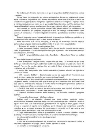No obstante, en el mismo momento en el que lo preguntaba Siobhan dio con una posible respuesta. 
Porque había facciones entre los mismos primogénitos. Porque no estaban más unidos entre sí ni tenían un punto de vista mucho más idéntico entre ellos de lo que lo tenían los seres humanos; ¿por qué una inteligencia superior iba a ser más homogénea? Y porque había al menos unos cuantos que creían que lo que estaban haciendo estaba mal. Una parte de ellos había colaborado a través de aquella mujer, Bisesa, para tratar de advertir a la humanidad. 
Pero también era posible que Bisesa estuviera loca, pensó Siobhan. Incluso después de conocerla estaba casi por completo convencida de ello. Sin embargo su historia tenía cierto sentido. ¿Y si era cierta? ¿Y si la investigación demostraba que ella decía la verdad? Entonces, ¿qué? 
Bisesa la observaba como si estuviera leyéndole el pensamiento. Siobhan no confiaba en sí misma lo suficiente como para abrir la boca, así que se marchó. 
Nada más volver a la sala de reuniones, el nivel de los murmullos entre las cabezas parlantes bajó un poco. Siobhan se quedó en medio de la sala y miró a su alrededor. 
—Os comportáis como si os avergonzarais de algo. 
—Puede que sea así, Siobhan —confirmó Bud—. Parece que las cosas no son tan negras como las pintábamos. El asunto de la presión solar y de la posición... uno de nosotros ha dado con una solución. Creemos. 
—¿Quién? —preguntó Siobhan, que miró a Rose Delea—. Tú no, Rose. Tú no has podido ser. 
Rose de hecho parecía incómoda. 
—Pues de hecho ha sido por nuestra conversación de antes. ¿Te acuerdas de que te he dicho que no tendríamos ningún problema si pudiéramos dejar pasar la luz del sol a través del escudo? Pues me he puesto a pensar. Hay un modo de hacer el escudo transparente. No reflejaría el sol. Lo desviaría... 
El escudo sería transparente pero con sus finas estrías paralelas desviaría los rayos hacia un lado: un prisma. 
—¡Ah! —exclamó Siobhan—. Desviaría cada uno de los rayos del sol. Tendríamos que construir no un espejo, sino una lente; una enorme lente de Fresnel. 
Se trataría de una lente no del todo transparente que desviaría la luz del sol solo un poco, un grado o menos. Eso bastaría para apartar la ráfaga de la tormenta solar de la Tierra. Por otro lado una lente se vería afectada en mucha menor medida por la presión de los fotones que un espejo, que refleja por completo toda la luz. 
—Construir una lente no supone un reto mucho mayor que construir el diseño que tenemos ahora —dijo Rose—. Y la masa total sería mucho menor. 
—¿Entonces volvemos al dominio de los diseños y a las soluciones factibles? —preguntó Siobhan. 
—Y con un plan de venganza —dijo Bud, radiante. 
Siobhan miró a su alrededor. Observó que todos estaban inquietos, incluso entusiasmados; ardían en deseos de volver cada uno con su equipo para comenzar a explorar aquella nueva idea. Eran un buen equipo, pensó Siobhan con orgullo; el mejor, y podía confiar en que se ocuparían de aquella nueva idea hasta que la integraran por completo en un diseño novedoso y en un nuevo programa de construcción... momento en el que surgiría otro obstáculo nuevo, y volverían a estar en el mismo punto otra vez. 
—Tengo otra buena noticia antes de que cerremos la sesión —anunció Siobhan—. Puede que tenga también la solución para el problema de la fabricación de la nanotecnología. 
Los cabezas parlantes abrieron los ojos de par en par. 
Siobhan sonrió. 
—Pero me la guardo para después. Os mandaré un correo con los detalles en cuanto la idea tome un poco más de cuerpo. Gracias a todos. Se cierra la sesión. 
Las pantallas se fueron apagando una a una.  
