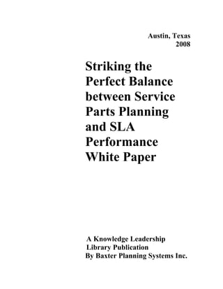 Austin, Texas
                            2008


Striking the
Perfect Balance
between Service
Parts Planning
and SLA
Performance
White Paper




A Knowledge Leadership
Library Publication
By Baxter Planning Systems Inc.
 