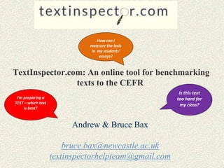 TextInspector.com: An online tool for benchmarking
texts to the CEFR
Andrew & Bruce Bax
bruce.bax@newcastle.ac.uk
textinspectorhelpteam@gmail.com
How can I
measure the lexis
in my students’
essays?
Is this text
too hard for
my class?
I’m preparing a
TEST – which text
is best?
 