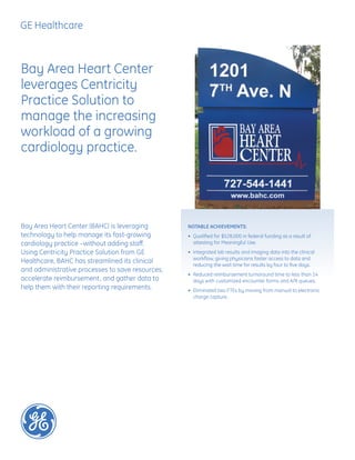 Bay Area Heart Center (BAHC) is leveraging
technology to help manage its fast-growing
cardiology practice –without adding staff.
Using Centricity Practice Solution from GE
Healthcare, BAHC has streamlined its clinical
and administrative processes to save resources,
accelerate reimbursement, and gather data to
help them with their reporting requirements.
Bay Area Heart Center
leverages Centricity
Practice Solution to
manage the increasing
workload of a growing
cardiology practice.
NOTABLE ACHIEVEMENTS:
•	 Qualified for $528,000 in federal funding as a result of
attesting for Meaningful Use.
•	 Integrated lab results and imaging data into the clinical
workflow, giving physicians faster access to data and
reducing the wait time for results by four to five days.
•	 Reduced reimbursement turnaround time to less than 14
days with customized encounter forms and A/R queues.
•	 Eliminated two FTEs by moving from manual to electronic
charge capture.
 