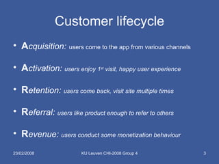 Customer lifecycle A cquisition:   users come to the app from various channels A ctivation:  users enjoy 1 st  visit, happy user experience R etention:  users come back, visit site multiple times R eferral:  users like product enough to refer to others R evenue:  users conduct some monetization behaviour 