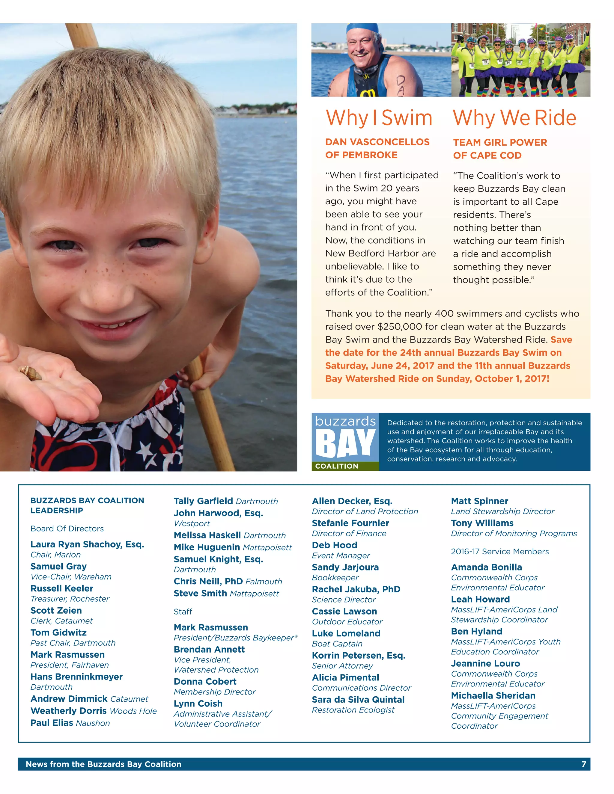 News from the Buzzards Bay Coalition 7
WhyI Swim
DAN VASCONCELLOS
OF PEMBROKE
“When I first participated
in the Swim 20 years
ago, you might have
been able to see your
hand in front of you.
Now, the conditions in
New Bedford Harbor are
unbelievable. I like to
think it’s due to the
efforts of the Coalition.”
Why We Ride
Thank you to the nearly 400 swimmers and cyclists who
raised over $250,000 for clean water at the Buzzards
Bay Swim and the Buzzards Bay Watershed Ride. Save
the date for the 24th annual Buzzards Bay Swim on
Saturday, June 24, 2017 and the 11th annual Buzzards
Bay Watershed Ride on Sunday, October 1, 2017!
TEAM GIRL POWER
OF CAPE COD
“The Coalition’s work to
keep Buzzards Bay clean
is important to all Cape
residents. There’s
nothing better than
watching our team finish
a ride and accomplish
something they never
thought possible.”
Dedicated to the restoration, protection and sustainable
use and enjoyment of our irreplaceable Bay and its
watershed. The Coalition works to improve the health
of the Bay ecosystem for all through education,
conservation, research and advocacy.
BUZZARDS BAY COALITION
LEADERSHIP
Board Of Directors
Laura Ryan Shachoy, Esq.
Chair, Marion
Samuel Gray
Vice-Chair, Wareham
Russell Keeler
Treasurer, Rochester
Scott Zeien
Clerk, Cataumet
Tom Gidwitz
Past Chair, Dartmouth
Mark Rasmussen
President, Fairhaven
Hans Brenninkmeyer
Dartmouth
Andrew Dimmick Cataumet
Weatherly Dorris Woods Hole
Paul Elias Naushon
Tally Garfield Dartmouth
John Harwood, Esq.
Westport
Melissa Haskell Dartmouth
Mike Huguenin Mattapoisett
Samuel Knight, Esq.
Dartmouth
Chris Neill, PhD Falmouth
Steve Smith Mattapoisett
Staff
Mark Rasmussen
President/Buzzards Baykeeper®
Brendan Annett
Vice President,
Watershed Protection
Donna Cobert
Membership Director
Lynn Coish
Administrative Assistant/
Volunteer Coordinator
Allen Decker, Esq.
Director of Land Protection
Stefanie Fournier
Director of Finance
Deb Hood
Event Manager
Sandy Jarjoura
Bookkeeper
Rachel Jakuba, PhD
Science Director
Cassie Lawson
Outdoor Educator
Luke Lomeland
Boat Captain
Korrin Petersen, Esq.
Senior Attorney
Alicia Pimental
Communications Director
Sara da Silva Quintal
Restoration Ecologist
Matt Spinner
Land Stewardship Director
Tony Williams
Director of Monitoring Programs
2016-17 Service Members
Amanda Bonilla
Commonwealth Corps
Environmental Educator
Leah Howard
MassLIFT-AmeriCorps Land
Stewardship Coordinator
Ben Hyland
MassLIFT-AmeriCorps Youth
Education Coordinator
Jeannine Louro
Commonwealth Corps
Environmental Educator
Michaella Sheridan
MassLIFT-AmeriCorps
Community Engagement
Coordinator
 
