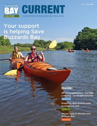 VOL. 27 FALL 2016
CURRENTNEWS FROM THE BUZZARDS BAY COALITION
Your support
is helping Save
Buzzards Bay
Inside:
An encouraging pause – and then
a warning – on nitrogen pollution
PAGES 2-3
Protecting clean drinking water
by preserving land
PAGES 4-5
Are you ready to discover your
Buzzards Bay?
PAGES 6-7
 