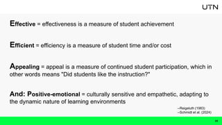 Effective = effectiveness is a measure of student achievement
Efficient = efficiency is a measure of student time and/or cost
Appealing = appeal is a measure of continued student participation, which in
other words means "Did students like the instruction?"
And: Positive-emotional = culturally sensitive and empathetic, adapting to
the dynamic nature of learning environments
10
--Reigeluth (1983)
--Schmidt et al. (2024)
 
