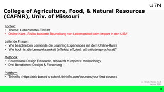 Kontext:
• Thema: Lebensmittel-Einfuhr
• Online Kurs „Risiko-basierte Beurteilung von Lebensmittel beim Import in den USA“
Leitende Fragen:
• Wie beschreiben Lernende die Learning Experiences mit dem Online-Kurs?
• Wie hoch ist die Lernwirksamkeit (effektiv, effizient, attraktiv/ansprechend)?
Methodik:
• Educational Design Research, research to improve methodology
• Drei Iterationen: Design & Forschung
Plattform
• Thinkific (https://risk-based-s-school.thinkific.com/courses/your-first-course)
Li, Singh, Riedel, Yu &
Jahnke, 2022
College of Agriculture, Food, & Natural Resources
(CAFNR), Univ. of Missouri
18
 