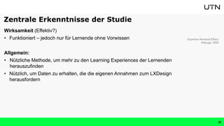 Wirksamkeit (Effektiv?)
• Funktioniert – jedoch nur für Lernende ohne Vorwissen
Allgemein:
• Nützliche Methode, um mehr zu den Learning Experiences der Lernenden
herauszufinden
• Nützlich, um Daten zu erhalten, die die eigenen Annahmen zum LXDesign
herausfordern
Expertise Reversal Effect:
Kalyuga, 2009
Zentrale Erkenntnisse der Studie
26
 