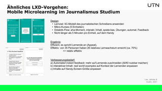 27
Design:
• Lernziel: 5C-Modell des journalistischen Schreibens anwenden
• Mikro-Kurses (5 Einheiten)
• Didaktik-Flow: aha-Moment, interakt. Inhalt, spiele-bas. Übungen, automat. Feedback
• Nicht länger als 5 Minuten pro Einheit, auf dem Handy
Ergebnis:
Effizient, es spricht Lernende an (Appeal),
Effektiv: von 35 Personen haben 26 relatives Lernwachstum erreicht (ca. 70%)
=> relativ effektiv
Verbesserungsbedarf:
a) Automated instant feedback: mehr auf Lernende zuschneiden (AI/KI nutzbar machen)
b) interaktiver Inhalt: real world examples auf Kontext der Lernenden anpassen
c) Inhalte auf Handy-Screen-Größe anpassen
Lee, Jahnke &
Austin, 2021
Ähnliches LXD-Vorgehen:
Mobile Microlearning im Journalismus Studium
 