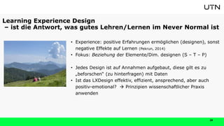 29
• Experience: positive Erfahrungen ermöglichen (designen), sonst
negative Effekte auf Lernen (Pekrun, 2014)
• Fokus: Beziehung der Elemente/Dim. designen (S – T – P)
• Jedes Design ist auf Annahmen aufgebaut, diese gilt es zu
„beforschen“ (zu hinterfragen) mit Daten
• Ist das LXDesign effektiv, effizient, ansprechend, aber auch
positiv-emotional?  Prinzipien wissenschaftlicher Praxis
anwenden
Learning Experience Design
– ist die Antwort, was gutes Lehren/Lernen im Never Normal ist
 