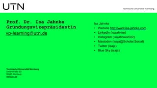 Prof. Dr. Isa Jahnke
Gründungsvizepräsidentin
vp-learning@utn.de
Isa Jahnke
• Website http://www.isa-jahnke.com
• LinkedIn (isajahnke)
• Instagram (isajahnke2022)
• Mastodon (isaja@Scholar.Social)
• Twitter (isaja)
• Blue Sky (isaja)
Technische Universität Nürnberg
Ulmenstraße 52i
90443 Nürnberg
www.utn.de
 