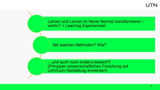 4
Lehren und Lernen im Never Normal transformieren –
wohin? = Learning Experiences!
Mit welchen Methoden? Wie?
…und auch noch evidenz-basiert?!
(Prinzipen wissenschaftlichen Forschung auf
Lehr/Lern-Gestaltung anwenden)
 