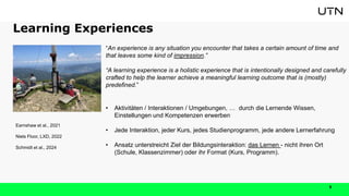 Learning Experiences
5
“An experience is any situation you encounter that takes a certain amount of time and
that leaves some kind of impression.”
“A learning experience is a holistic experience that is intentionally designed and carefully
crafted to help the learner achieve a meaningful learning outcome that is (mostly)
predefined.”
• Aktivitäten / Interaktionen / Umgebungen, … durch die Lernende Wissen,
Einstellungen und Kompetenzen erwerben
• Jede Interaktion, jeder Kurs, jedes Studienprogramm, jede andere Lernerfahrung
• Ansatz unterstreicht Ziel der Bildungsinteraktion: das Lernen - nicht ihren Ort
(Schule, Klassenzimmer) oder ihr Format (Kurs, Programm).
Earnshaw et al., 2021
Niels Floor, LXD, 2022
Schmidt et al., 2024
 