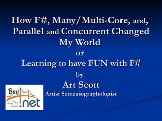 How F#, Many/Multi-Core,  and ,  Parallel  and  Concurrent Changed My World  or  Learning to have FUN with F# by   Art Scott Artist Semasiographologist 