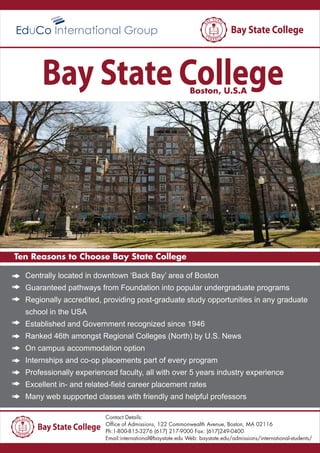 Boston, U.S.A
Ten Reasons to Choose Bay State College
Contact Details:
Office of Admissions, 122 Commonwealth Avenue, Boston, MA 02116
Ph:1-800-815-3276 (617) 217-9000 Fax: (617)249-0400
Email:international@baystate.edu Web: baystate.edu/admissions/international-students/
Centrally located in downtown ‘Back Bay’ area of Boston
Guaranteed pathways from Foundation into popular undergraduate programs
Regionally accredited, providing post-graduate study opportunities in any graduate
school in the USA
Established and Government recognized since 1946
Ranked 46th amongst Regional Colleges (North) by U.S. News
On campus accommodation option
Internships and co-op placements part of every program
Professionally experienced faculty, all with over 5 years industry experience
Excellent in- and related-field career placement rates
Many web supported classes with friendly and helpful professors
 