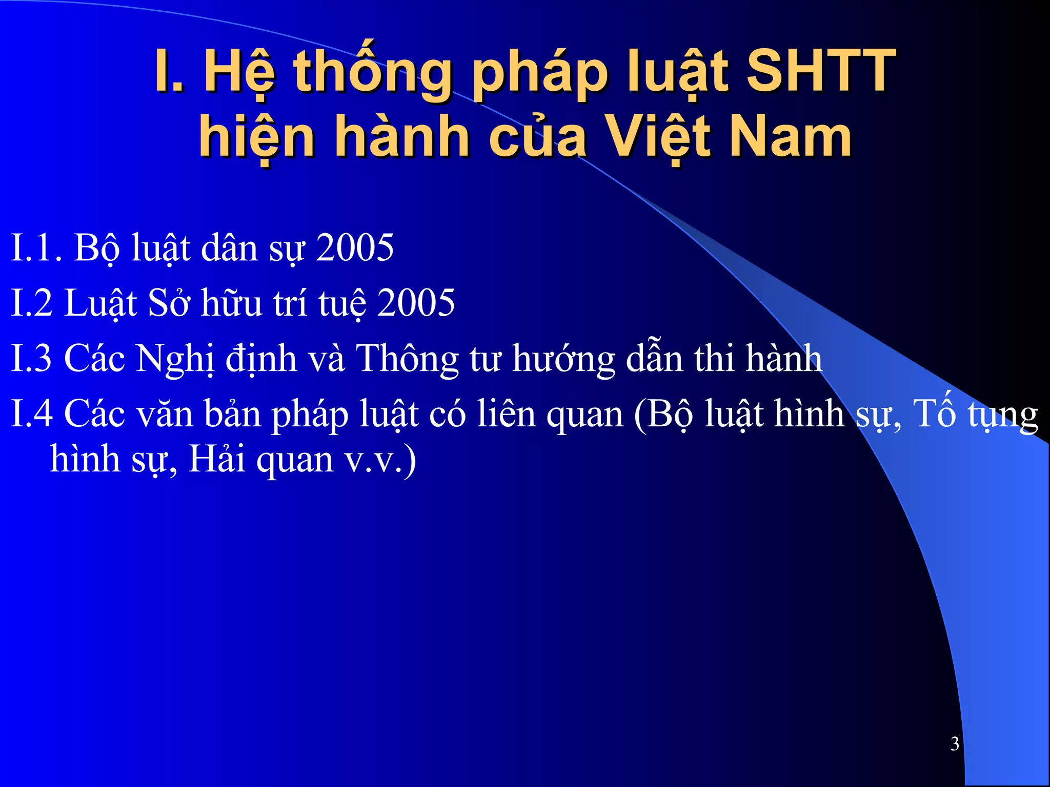 I. Hệ thống pháp luật SHTT hiện hành của Việt Nam I.1. Bộ luật dân sự 2005 I.2 Luật Sở hữu trí tuệ 2005 I.3 Các Nghị định và Thông tư hướng dẫn thi hành I.4 Các văn bản pháp luật có liên quan (Bộ luật hình sự, Tố tụng hình sự, Hải quan v.v.) 