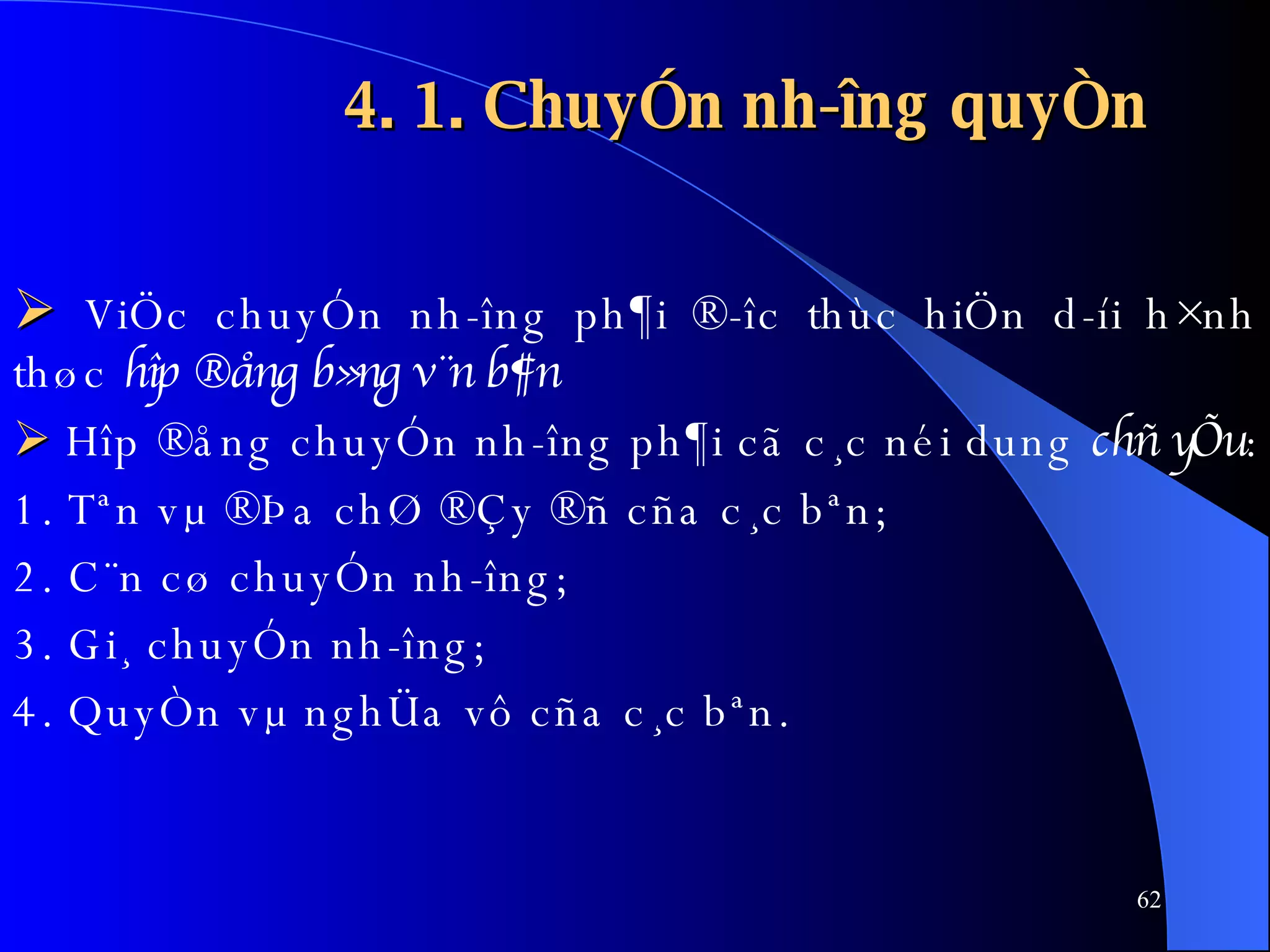 4. 1. ChuyÓn nh­îng quyÒn    ViÖc chuyÓn nh­îng ph¶i ®­îc thùc hiÖn d­íi h×nh thøc  hîp ®ång b»ng v¨n b¶n      Hîp ®ång chuyÓn nh­îng ph¶i cã c¸c néi dung  chñ yÕu :  1. Tªn vµ ®Þa chØ ®Çy ®ñ cña c¸c bªn; 2. C¨n cø chuyÓn nh­îng; 3. Gi¸ chuyÓn nh­îng; 4. QuyÒn vµ nghÜa vô cña c¸c bªn. 