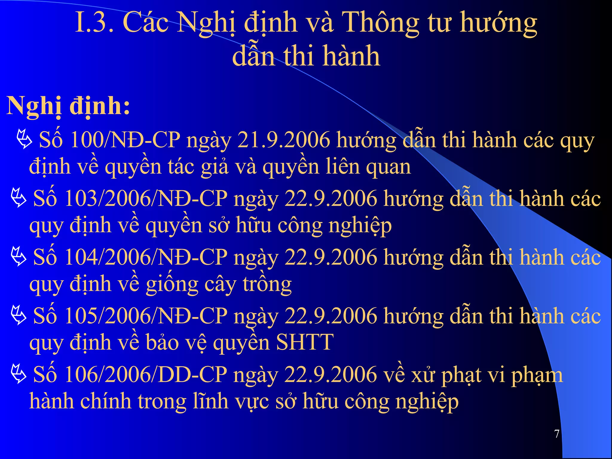 I.3. Các Nghị định và Thông tư hướng dẫn thi hành Nghị định:    Số 100/NĐ-CP ngày 21.9.2006 hướng dẫn thi hành các quy định về quyền tác giả và quyền liên quan    Số 103/2006/NĐ-CP ngày 22.9.2006 hướng dẫn thi hành các quy định về quyền sở hữu công nghiệp    Số 104/2006/NĐ-CP ngày 22.9.2006 hướng dẫn thi hành các quy định về giống cây trồng    Số 105/2006/NĐ-CP ngày 22.9.2006 hướng dẫn thi hành các quy định về bảo vệ quyền SHTT    Số 106/2006/DD-CP ngày 22.9.2006 về xử phạt vi phạm hành chính trong lĩnh vực sở hữu công nghiệp 