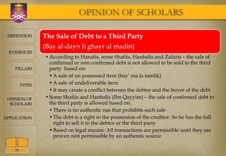 OPINION OF SCHOLARS

 DEFINITION      The Sale of Debt to a Third Party
                 (Bay al-dayn li ghayr al madin)
  EVIDENCES
                 • According to Hanafis, some Shafiis, Hanbalis and Zahiris – the sale of
                   confirmed or non confirmed debt is not allowed to be sold to the third
    PILLARS        party based on:
                   • A sale of un possessed item (bay’ ma la tamlik)
         TYPES     • A sale of undeliverable item
                   • It may create a conflict between the debtor and the buyer of the debt
 OPINION OF      • Some Shafiis and Hanbalis (Ibn Qayyim) – the sale of confirmed debt to
  SCHOLARS         the third party is allowed based on:
                   • There is no authentic nas that prohibits such sale
APPLICATION        • The debt is a right in the possession of the creditor. So he has the full
                     right to sell it to the debtor or the third party
                   • Based on legal maxim: All transactions are permissible until they are
                     proven non permissible by an authentic source

    10
 