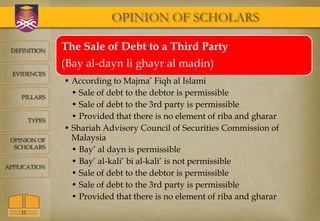 OPINION OF SCHOLARS

 DEFINITION      The Sale of Debt to a Third Party
                 (Bay al-dayn li ghayr al madin)
  EVIDENCES
                 • According to Majma’ Fiqh al Islami
    PILLARS
                   • Sale of debt to the debtor is permissible
                   • Sale of debt to the 3rd party is permissible
         TYPES
                   • Provided that there is no element of riba and gharar
                 • Shariah Advisory Council of Securities Commission of
 OPINION OF        Malaysia
  SCHOLARS
                   • Bay’ al dayn is permissible
                   • Bay’ al-kali’ bi al-kali’ is not permissible
APPLICATION
                   • Sale of debt to the debtor is permissible
                   • Sale of debt to the 3rd party is permissible
                   • Provided that there is no element of riba and gharar
    11
 