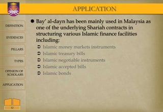 APPLICATION
                  Bay’ al-dayn has been mainly used in Malaysia as
 DEFINITION
                   one of the underlying Shariah contracts in
                   structuring various Islamic finance facilities
  EVIDENCES
                   including:
    PILLARS
                      Islamic money markets instruments
                      Islamic treasury bills
         TYPES        Islamic negotiable instruments
                      Islamic accepted bills
 OPINION OF
  SCHOLARS            Islamic bonds

APPLICATION




    12
 