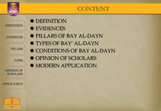 CONTENT
                 DEFINITION
 DEFINITION
                 EVIDENCES
  EVIDENCES      PILLARS OF BAY AL-DAYN
                 TYPES OF BAY’ AL-DAYN
    PILLARS
                 CONDITIONS OF BAY AL-DAYN
        TYPES
                 OPINION OF SCHOLARS
                 MODERN APPLICATION
 OPINION OF
  SCHOLARS


APPLICATION




    2
 