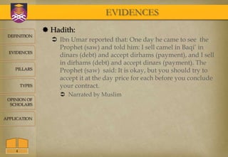 EVIDENCES
                 Hadith:
 DEFINITION
                   Ibn Umar reported that: One day he came to see the
                    Prophet (saw) and told him: I sell camel in Baqi’ in
  EVIDENCES
                    dinars (debt) and accept dirhams (payment), and I sell
                    in dirhams (debt) and accept dinars (payment). The
    PILLARS         Prophet (saw) said: It is okay, but you should try to
                    accept it at the day price for each before you conclude
        TYPES       your contract.
                     Narrated by Muslim
 OPINION OF
  SCHOLARS


APPLICATION




    4
 