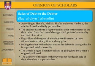 OPINION OF SCHOLARS

 DEFINITION
                Sales of Debt to the Debtor
                (Bay’ al-dayn li al-madin)
  EVIDENCES
                • According to Hanafis, Malikis, Shafiis and some Hanbalis, the
                  sale is allowed and fully permissible
    PILLARS     • The creditor has the full right to sell his debt to the debtor as the
                  debt raised from the cost of damage, qard, price of commodity
        TYPES     and cost of services
                • Regardless of the types of the debt (confirmation or time
 OPINION OF       stipulation) and at any time and any price
  SCHOLARS      • Selling the debt to the debtor means the debtor is taking what he
                  is supposed to take in reality
APPLICATION
                • The debt is a right. Therefore selling or giving it to the debtor is
                  originally allowed
                • The delivery of the item to the buyer is not needed in sale of
                  debt, therefore it is permissible
    9
 