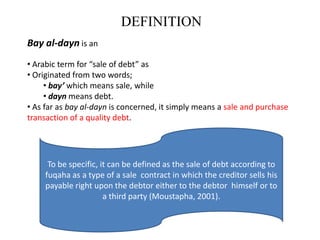 DEFINITION
Bay al-dayn is an
• Arabic term for “sale of debt” as
• Originated from two words;
     • bay’ which means sale, while
     • dayn means debt.
• As far as bay al-dayn is concerned, it simply means a sale and purchase
transaction of a quality debt.




      To be specific, it can be defined as the sale of debt according to
     fuqaha as a type of a sale contract in which the creditor sells his
     payable right upon the debtor either to the debtor himself or to
                       a third party (Moustapha, 2001).
 