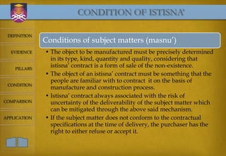 CONDITION OF ISTISNA’

 DEFINITION
              Conditions of subject matters (masnu’)
  EVIDENCE    • The object to be manufactured must be precisely determined
                in its type, kind, quantity and quality, considering that
    PILLARS
                istisna’ contract is a form of sale of the non-existence.
              • The object of an istisna’ contract must be something that the
                people are familiar with to contract it on the basis of
 CONDITION
                manufacture and construction process.
              • Istisna’ contract always associated with the risk of
COMPARISON      uncertainty of the deliverability of the subject matter which
                can be mitigated through the above said mechanism.
APPLICATION   • If the subject matter does not conform to the contractual
                specifications at the time of delivery, the purchaser has the
                right to either refuse or accept it.
 