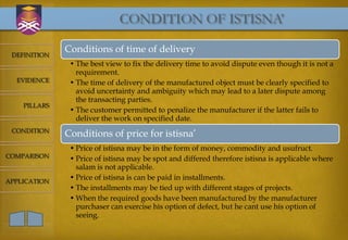CONDITION OF ISTISNA’

              Conditions of time of delivery
 DEFINITION
               • The best view to fix the delivery time to avoid dispute even though it is not a
                 requirement.
  EVIDENCE     • The time of delivery of the manufactured object must be clearly specified to
                 avoid uncertainty and ambiguity which may lead to a later dispute among
                 the transacting parties.
    PILLARS
               • The customer permitted to penalize the manufacturer if the latter fails to
                 deliver the work on specified date.
 CONDITION
              Conditions of price for istisna’
               • Price of istisna may be in the form of money, commodity and usufruct.
COMPARISON     • Price of istisna may be spot and differed therefore istisna is applicable where
                 salam is not applicable.
APPLICATION
               • Price of istisna is can be paid in installments.
               • The installments may be tied up with different stages of projects.
               • When the required goods have been manufactured by the manufacturer
                 purchaser can exercise his option of defect, but he cant use his option of
                 seeing.
 