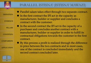 PARALLEL ISTISNA’ (ISTISNA’ MAWAZI)
               Parallel salam takes effect through two separate contract.
 DEFINITION
               In the first contract the IFI act in the capacity as
                manufacturer, builder or supplier and concludes a
  EVIDENCE
                contract with the customer.
               In the second contract the IFI act in the capacity of a
    PILLARS
                purchaser and concludes another contract with a
                manufacturer, builder or supplier in order to fulfill its
 CONDITION
                contractual obligations towards the customer in the first
                contract.
COMPARISON
               By this process a profit is realized through the difference
APPLICATION
                in price between the two contracts and in most cases,
                one of the contract is concluded immediately and the
                second contract concluded later.

    15
 