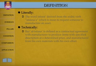 DEFINITION
               Literally:
 DEFINITION
                  The word istisna’ derived from the arabic verb
                   “istasna’a” which is mean to request someone to
  EVIDENCE
                   manufacture an asset.

    PILLARS
               Technically:
                  Bay’ al-istisna’ is defined as a contractual agreement
 CONDITION
                   with manufacturer to produce items with specified
                   description at a determined price, and manufactured
                   from his own materials with his own effort.
COMPARISON



APPLICATION
 