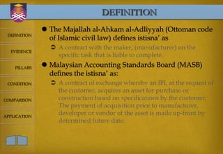 DEFINITION
               The Majallah al-Ahkam al-Adliyyah (Ottoman code
 DEFINITION
                of Islamic civil law) defines istisna’ as
                 A contract with the maker, (manufacturer) on the
  EVIDENCE
                  specific task that is liable to complete.
    PILLARS
               Malaysian Accounting Standards Board (MASB)
                defines the istisna’ as:
 CONDITION       A contract of exchange whereby an IFI, at the request of
                  the customer, acquires an asset for purchase or
COMPARISON        construction based on specifications by the customer.
                  The payment of acquisition price to manufacturer,
APPLICATION
                  developer or vendor of the asset is made up-front by
                  determined future date.
 