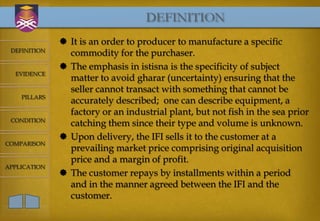 DEFINITION
               It is an order to producer to manufacture a specific
 DEFINITION
                commodity for the purchaser.
               The emphasis in istisna is the specificity of subject
  EVIDENCE
                matter to avoid gharar (uncertainty) ensuring that the
                seller cannot transact with something that cannot be
    PILLARS
                accurately described; one can describe equipment, a
                factory or an industrial plant, but not fish in the sea prior
 CONDITION
                catching them since their type and volume is unknown.
               Upon delivery, the IFI sells it to the customer at a
COMPARISON
                prevailing market price comprising original acquisition
                price and a margin of profit.
APPLICATION
               The customer repays by installments within a period
                and in the manner agreed between the IFI and the
                customer.
 