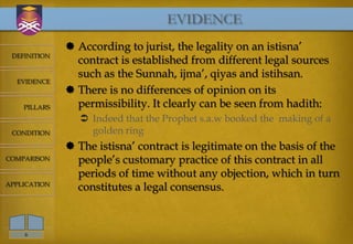EVIDENCE
               According to jurist, the legality on an istisna’
 DEFINITION
                contract is established from different legal sources
                such as the Sunnah, ijma’, qiyas and istihsan.
  EVIDENCE
               There is no differences of opinion on its
    PILLARS     permissibility. It clearly can be seen from hadith:
                  Indeed that the Prophet s.a.w booked the making of a
 CONDITION         golden ring
               The istisna’ contract is legitimate on the basis of the
COMPARISON      people’s customary practice of this contract in all
                periods of time without any objection, which in turn
APPLICATION
                constitutes a legal consensus.



    6
 