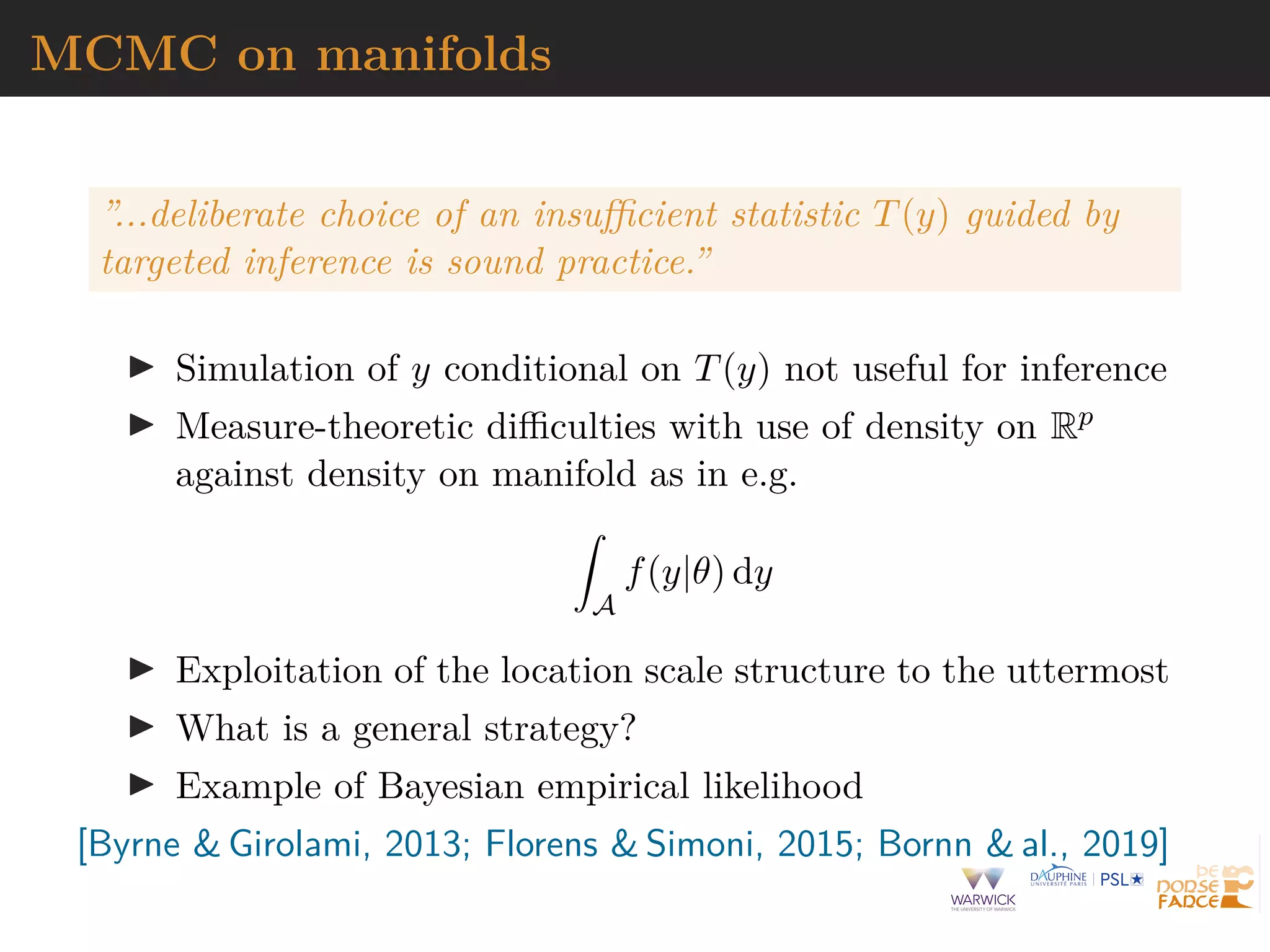 MCMC on manifolds
”...deliberate choice of an insufficient statistic T(y) guided by
targeted inference is sound practice.”
I Simulation of y conditional on T(y) not useful for inference
I Measure-theoretic difficulties with use of density on Rp
against density on manifold as in e.g.
Z
A
f(y|θ) dy
I Exploitation of the location scale structure to the uttermost
I What is a general strategy?
I Example of Bayesian empirical likelihood
[Byrne  Girolami, 2013; Florens  Simoni, 2015; Bornn  al., 2019]
 