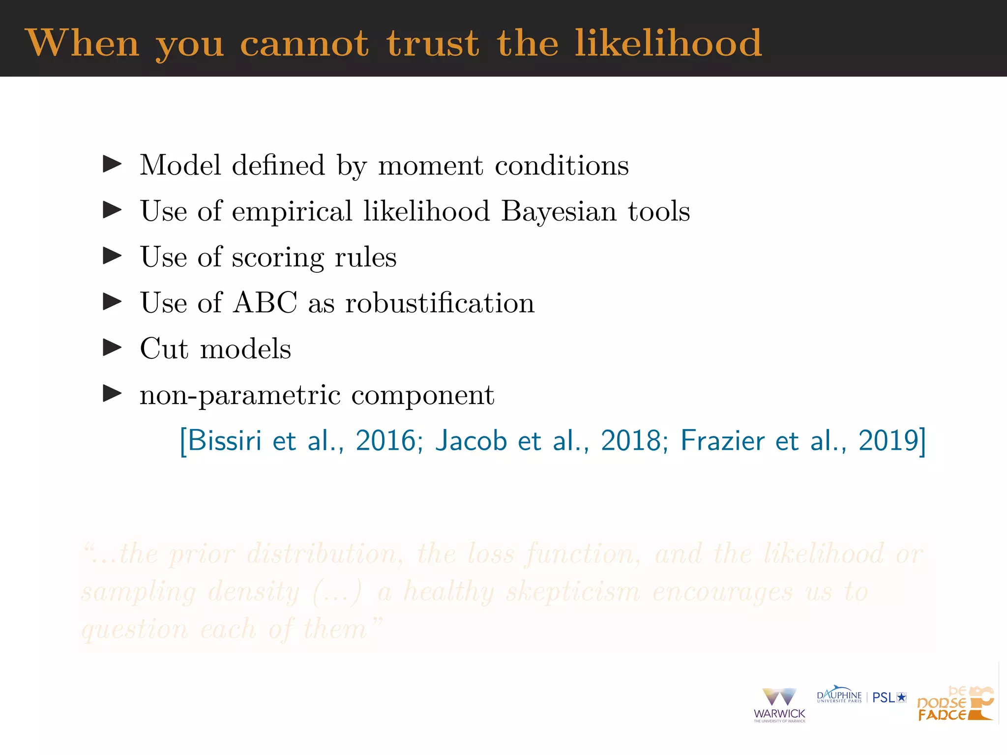 When you cannot trust the likelihood
I Model defined by moment conditions
I Use of empirical likelihood Bayesian tools
I Use of scoring rules
I Use of ABC as robustification
I Cut models
I non-parametric component
[Bissiri et al., 2016; Jacob et al., 2018; Frazier et al., 2019]
“...the prior distribution, the loss function, and the likelihood or
sampling density (...) a healthy skepticism encourages us to
question each of them”
 