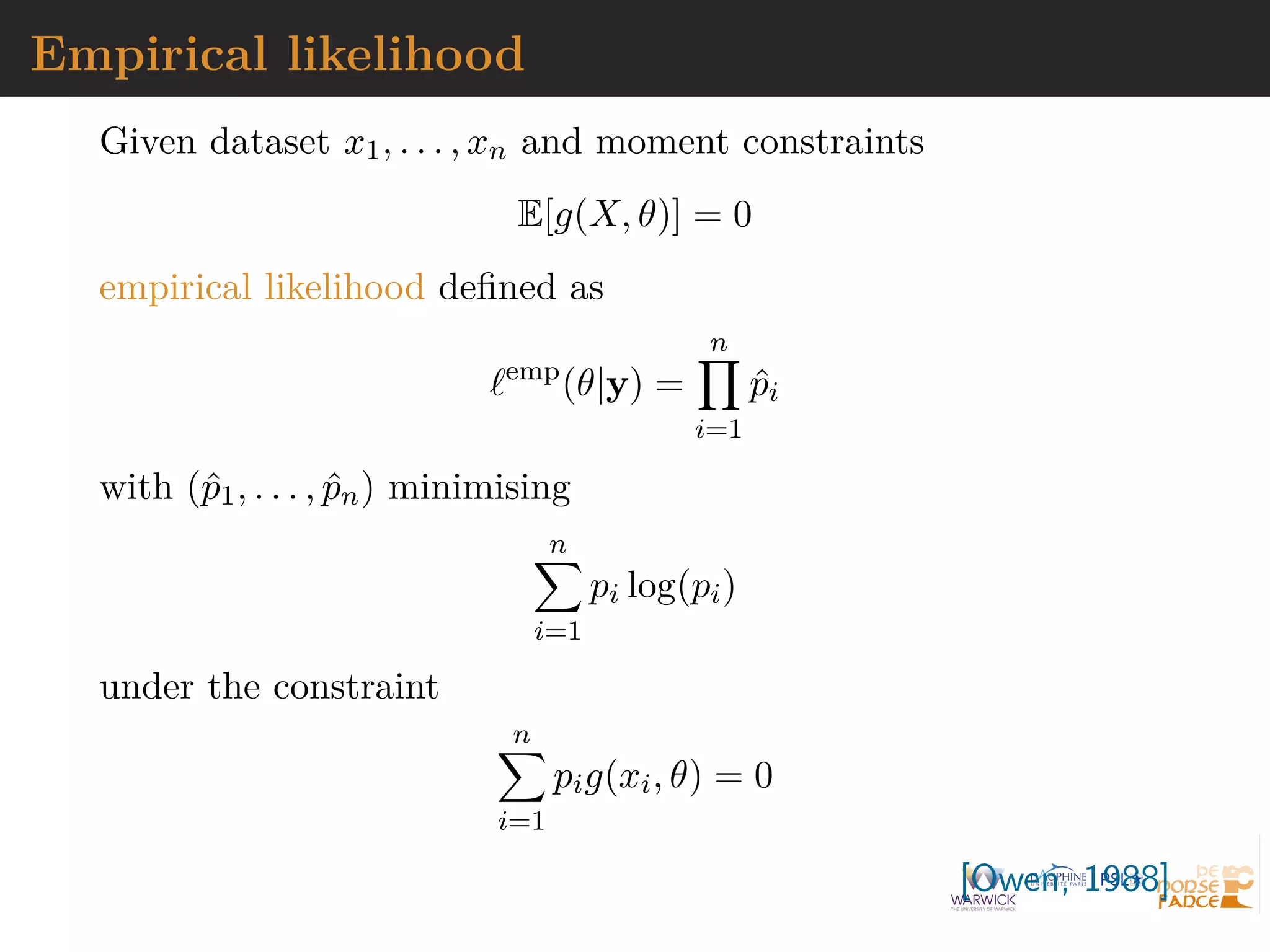 Empirical likelihood
Given dataset x1, . . . , xn and moment constraints
E[g(X, θ)] = 0
empirical likelihood defined as
`emp
(θ|y) =
n
Y
i=1
p̂i
with (p̂1, . . . , p̂n) minimising
n
X
i=1
pi log(pi)
under the constraint
n
X
i=1
pig(xi, θ) = 0
[Owen, 1988]
 