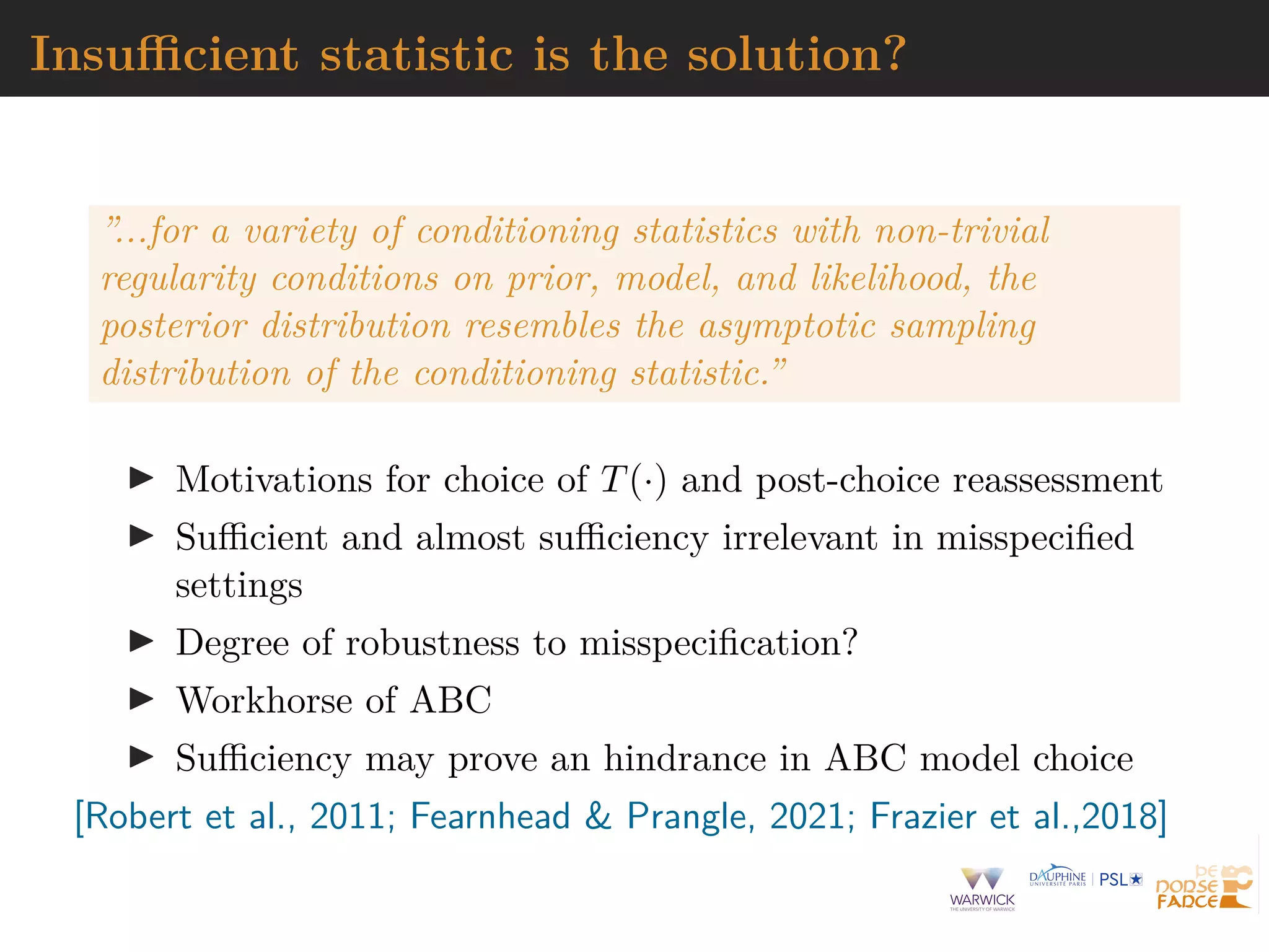 Insufficient statistic is the solution?
”...for a variety of conditioning statistics with non-trivial
regularity conditions on prior, model, and likelihood, the
posterior distribution resembles the asymptotic sampling
distribution of the conditioning statistic.”
I Motivations for choice of T(·) and post-choice reassessment
I Sufficient and almost sufficiency irrelevant in misspecified
settings
I Degree of robustness to misspecification?
I Workhorse of ABC
I Sufficiency may prove an hindrance in ABC model choice
[Robert et al., 2011; Fearnhead & Prangle, 2021; Frazier et al.,2018]
 