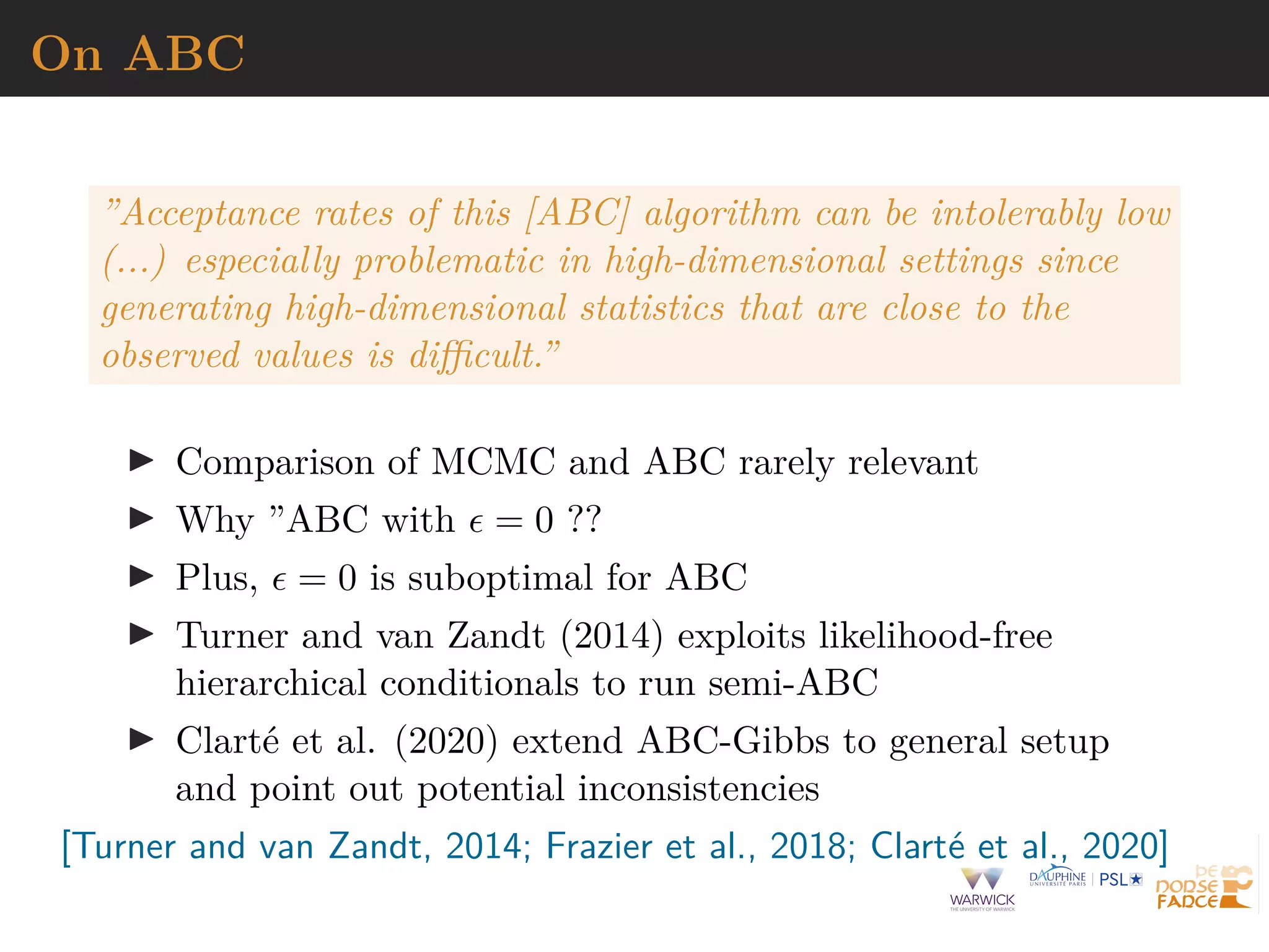 On ABC
”Acceptance rates of this [ABC] algorithm can be intolerably low
(...) especially problematic in high-dimensional settings since
generating high-dimensional statistics that are close to the
observed values is difficult.”
I Comparison of MCMC and ABC rarely relevant
I Why ”ABC with  = 0 ??
I Plus,  = 0 is suboptimal for ABC
I Turner and van Zandt (2014) exploits likelihood-free
hierarchical conditionals to run semi-ABC
I Clarté et al. (2020) extend ABC-Gibbs to general setup
and point out potential inconsistencies
[Turner and van Zandt, 2014; Frazier et al., 2018; Clarté et al., 2020]
 