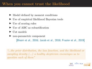 When you cannot trust the likelihood
I Model defined by moment conditions
I Use of empirical likelihood Bayesian tools
I Use of scoring rules
I Use of ABC as robustification
I Cut models
I non-parametric component
[Bissiri et al., 2016; Jacob et al., 2018; Frazier et al., 2019]
“...the prior distribution, the loss function, and the likelihood or
sampling density (...) a healthy skepticism encourages us to
question each of them”
 