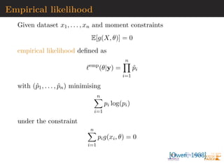 Empirical likelihood
Given dataset x1, . . . , xn and moment constraints
E[g(X, θ)] = 0
empirical likelihood defined as
`emp
(θ|y) =
n
Y
i=1
p̂i
with (p̂1, . . . , p̂n) minimising
n
X
i=1
pi log(pi)
under the constraint
n
X
i=1
pig(xi, θ) = 0
[Owen, 1988]
 