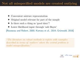 Not all misspecified models are created outlying
I Convenient mixture representation
I Original model relevant for part of the sample
I Is there such a thing as ‘good data’?
I Lower likelihood input through ‘safe Bayes’
[Rousseau and Robert, 2000; Kamary et al., 2014; Grünwald, 2018]
“The literature on robust methods is replete with examples
described in terms of ‘outliers’ where the central problem is
model misspecification.”
 