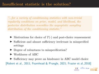 Insufficient statistic is the solution?
”...for a variety of conditioning statistics with non-trivial
regularity conditions on prior, model, and likelihood, the
posterior distribution resembles the asymptotic sampling
distribution of the conditioning statistic.”
I Motivations for choice of T(·) and post-choice reassessment
I Sufficient and almost sufficiency irrelevant in misspecified
settings
I Degree of robustness to misspecification?
I Workhorse of ABC
I Sufficiency may prove an hindrance in ABC model choice
[Robert et al., 2011; Fearnhead & Prangle, 2021; Frazier et al.,2018]
 