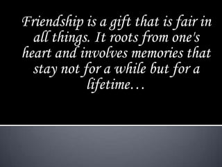 Friendship is a gift that is fair in
  all things. It roots from one's
heart and involves memories that
  stay not for a while but for a
            lifetime…
 