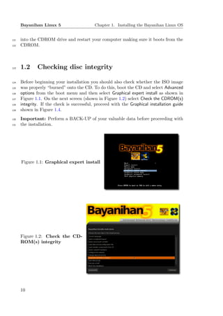 Bayanihan Linux 5                     Chapter 1. Installing the Bayanihan Linux OS


121   into the CDROM drive and restart your computer making sure it boots from the
122   CDROM.



123   1.2     Checking disc integrity

124   Before beginning your installation you should also check whether the ISO image
125   was properly “burned” onto the CD. To do this, boot the CD and select Advanced
126   options from the boot menu and then select Graphical expert install as shown in
127   Figure 1.1. On the next screen (shown in Figure 1.2) select Check the CDROM(s)
128   integrity. If the check is successful, proceed with the Graphical installation guide
129   shown in Figure 1.4.
130   Important: Perform a BACK-UP of your valuable data before proceeding with
131   the installation.




      Figure 1.1: Graphical expert install




      Figure 1.2: Check the CD-
      ROM(s) integrity




      10
 