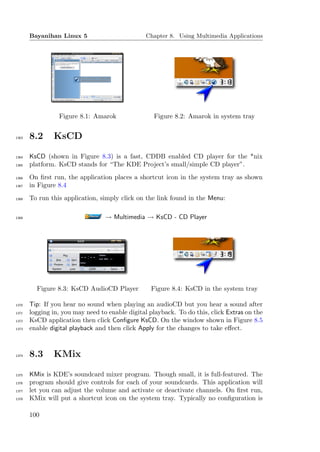 Bayanihan Linux 5                        Chapter 8. Using Multimedia Applications




                 Figure 8.1: Amarok                Figure 8.2: Amarok in system tray


1363   8.2     KsCD

1364   KsCD (shown in Figure 8.3) is a fast, CDDB enabled CD player for the *nix
1365   platform. KsCD stands for “The KDE Project’s small/simple CD player”.
1366   On ﬁrst run, the application places a shortcut icon in the system tray as shown
1367   in Figure 8.4
1368   To run this application, simply click on the link found in the Menu:

1369                              → Multimedia → KsCD - CD Player




         Figure 8.3: KsCD AudioCD Player          Figure 8.4: KsCD in the system tray

1370   Tip: If you hear no sound when playing an audioCD but you hear a sound after
1371   logging in, you may need to enable digital playback. To do this, click Extras on the
1372   KsCD application then click Conﬁgure KsCD. On the window shown in Figure 8.5
1373   enable digital playback and then click Apply for the changes to take eﬀect.



1374   8.3     KMix

1375   KMix is KDE’s soundcard mixer program. Though small, it is full-featured. The
1376   program should give controls for each of your soundcards. This application will
1377   let you can adjust the volume and activate or deactivate channels. On ﬁrst run,
1378   KMix will put a shortcut icon on the system tray. Typically no conﬁguration is

       100
 