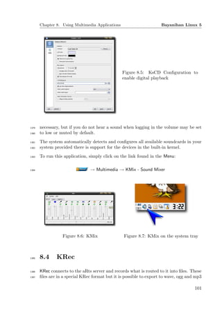 Chapter 8. Using Multimedia Applications                      Bayanihan Linux 5




                                                  Figure 8.5: KsCD Conﬁguration to
                                                  enable digital playback




1379   necessary, but if you do not hear a sound when logging in the volume may be set
1380   to low or muted by default.
1381   The system automatically detects and conﬁgures all available soundcards in your
1382   system provided there is support for the devices in the built-in kernel.
1383   To run this application, simply click on the link found in the Menu:

1384                            → Multimedia → KMix - Sound Mixer




                  Figure 8.6: KMix                Figure 8.7: KMix on the system tray



1385   8.4     KRec

1386   KRec connects to the aRts server and records what is routed to it into ﬁles. These
1387   ﬁles are in a special KRec format but it is possible to export to wave, ogg and mp3

                                                                                      101
 