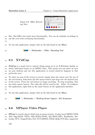 Bayanihan Linux 5                       Chapter 8. Using Multimedia Applications




                    Figure 8.8: KRec Record-
                    ing Tool




1388   ﬁles. But KRec has much more functionality. You can do multiple recordings in
1389   one ﬁle even with overlaying functionality.
1390


1391   To run this application, simply click on the link found in the Menu:

1392                           → Multimedia → KRec - Recording Tool



1393   8.5     XVidCap

1394   XVidCap is a small tool to capture things going on in an X-Windows display to
1395   either individual frames or an MPEG video. This means you can select an area
1396   on your desktop and use this application to record whatever happens in that
1397   particular area.
1398   To select an area of the screen to record, simply place the cursor over the one of
1399   the red borders, hold down the left mouse button and drag over the desired area
1400   of the screen. Press the red button to begin recording. To stop recording, click
1401   the white square button. The video ﬁle will be saved in the folder. To conﬁgure
1402   the application, right-click on the main button on the application interface.
1403


1404   To run this application, simply click on the link found in the Menu:

1405                 → Multimedia → XVidCap Screen Capture - X11 Screencam



1406   8.6     MPlayer Video Player

1407   MPlayer is a movie player which runs on many systems. It plays most MPEG/VOB,
1408   AVI, Ogg/OGM, VIVO, ASF/WMA/WMV, QT/MOV/MP4, RealMedia, Ma-
1409   troska, NUT, NuppelVideo, FLI, YUV4MPEG, FILM, RoQ, PVA ﬁles, supported

       102
 