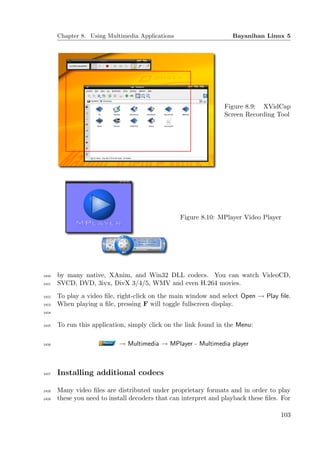 Chapter 8. Using Multimedia Applications                     Bayanihan Linux 5




                                                                 Figure 8.9: XVidCap
                                                                 Screen Recording Tool




                                                  Figure 8.10: MPlayer Video Player




1410   by many native, XAnim, and Win32 DLL codecs. You can watch VideoCD,
1411   SVCD, DVD, 3ivx, DivX 3/4/5, WMV and even H.264 movies.
1412   To play a video ﬁle, right-click on the main window and select Open → Play ﬁle.
1413   When playing a ﬁle, pressing F will toggle fullscreen display.
1414


1415   To run this application, simply click on the link found in the Menu:

1416                        → Multimedia → MPlayer - Multimedia player



1417   Installing additional codecs

1418   Many video ﬁles are distributed under proprietary formats and in order to play
1419   these you need to install decoders that can interpret and playback these ﬁles. For

                                                                                     103
 